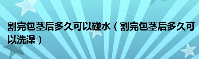 割完包莖后多久可以碰水（割完包莖后多久可以洗澡）