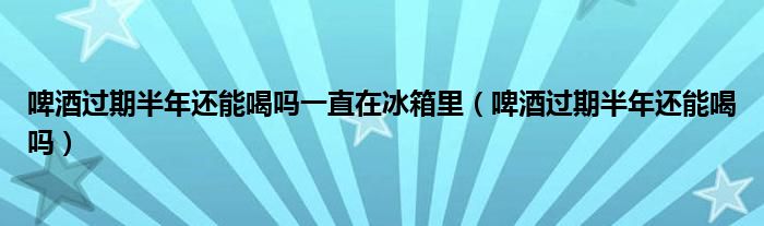 啤酒過期半年還能喝嗎一直在冰箱里（啤酒過期半年還能喝嗎）