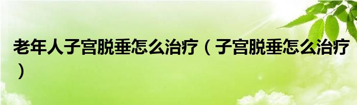 老年人子宮脫垂怎么治療（子宮脫垂怎么治療）