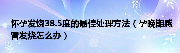 懷孕發(fā)燒38.5度的最佳處理方法（孕晚期感冒發(fā)燒怎么辦）