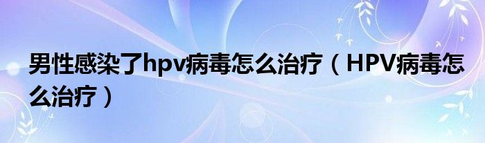 男性感染了hpv病毒怎么治療（HPV病毒怎么治療）