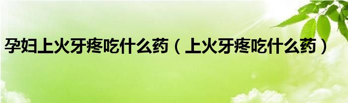 孕婦上火牙疼吃什么藥（上火牙疼吃什么藥）