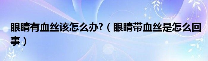 眼睛有血絲該怎么辦?（眼睛帶血絲是怎么回事）