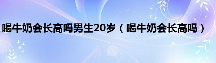 喝牛奶會長高嗎男生20歲（喝牛奶會長高嗎）