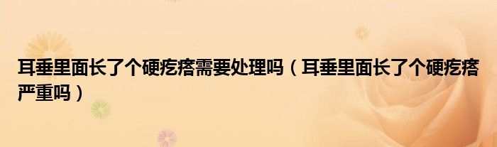 耳垂里面長了個硬疙瘩需要處理嗎（耳垂里面長了個硬疙瘩嚴重嗎）