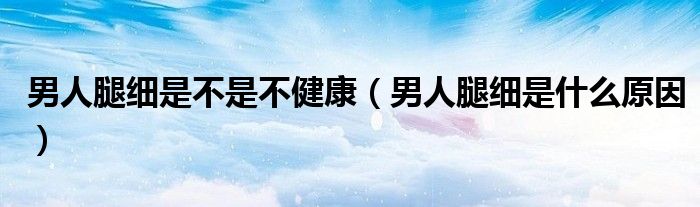 男人腿細(xì)是不是不健康（男人腿細(xì)是什么原因）