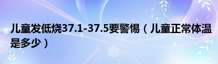 兒童發(fā)低燒37.1-37.5要警惕（兒童正常體溫是多少）