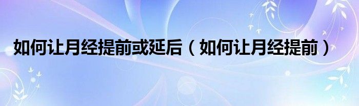 如何讓月經(jīng)提前或延后（如何讓月經(jīng)提前）