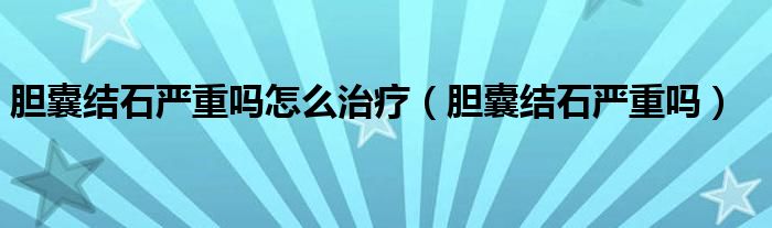 膽囊結(jié)石嚴(yán)重嗎怎么治療（膽囊結(jié)石嚴(yán)重嗎）