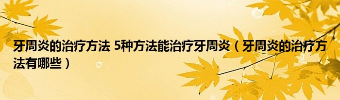 牙周炎的治療方法 5種方法能治療牙周炎（牙周炎的治療方法有哪些）