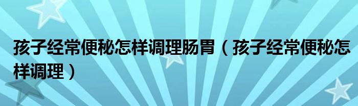 孩子經(jīng)常便秘怎樣調理腸胃（孩子經(jīng)常便秘怎樣調理）