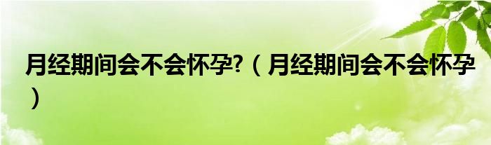 月經期間會不會懷孕?（月經期間會不會懷孕）