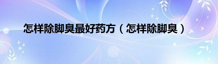 怎樣除腳臭最好藥方（怎樣除腳臭）