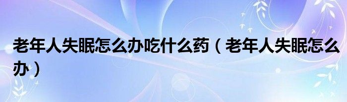 老年人失眠怎么辦吃什么藥（老年人失眠怎么辦）