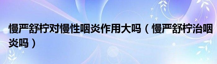 慢嚴(yán)舒檸對(duì)慢性咽炎作用大嗎（慢嚴(yán)舒檸治咽炎嗎）