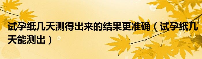 試孕紙幾天測得出來的結(jié)果更準(zhǔn)確（試孕紙幾天能測出）