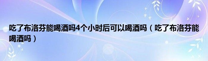 吃了布洛芬能喝酒嗎4個小時后可以喝酒嗎（吃了布洛芬能喝酒嗎）