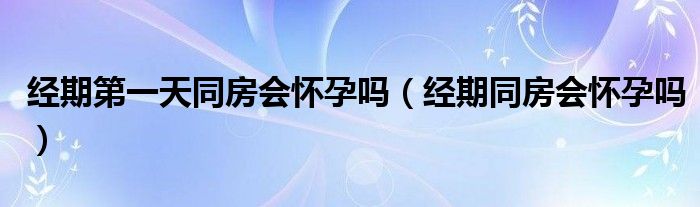 經(jīng)期第一天同房會懷孕嗎（經(jīng)期同房會懷孕嗎）