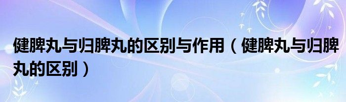 健脾丸與歸脾丸的區(qū)別與作用（健脾丸與歸脾丸的區(qū)別）