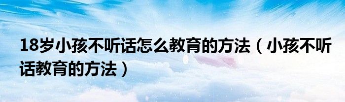 18歲小孩不聽話怎么教育的方法（小孩不聽話教育的方法）