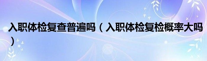 入職體檢復(fù)查普遍嗎（入職體檢復(fù)檢概率大嗎）