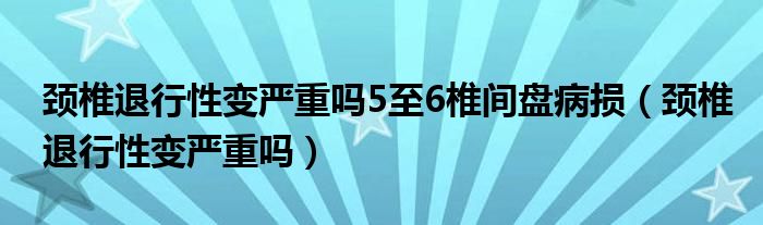 頸椎退行性變嚴重嗎5至6椎間盤病損（頸椎退行性變嚴重嗎）