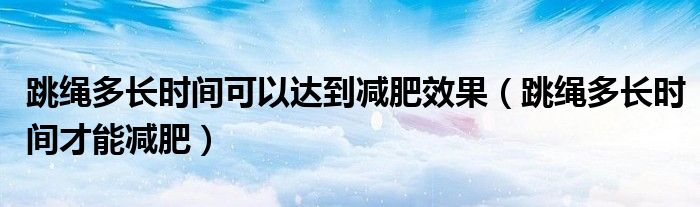 跳繩多長時間可以達到減肥效果（跳繩多長時間才能減肥）