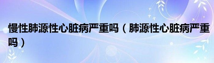 慢性肺源性心臟病嚴(yán)重嗎（肺源性心臟病嚴(yán)重嗎）