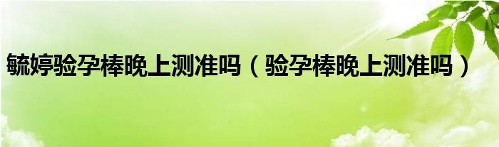 毓婷驗(yàn)孕棒晚上測(cè)準(zhǔn)嗎（驗(yàn)孕棒晚上測(cè)準(zhǔn)嗎）