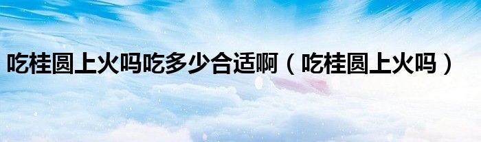 吃桂圓上火嗎吃多少合適?。ǔ怨饒A上火嗎）