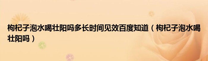 枸杞子泡水喝壯陽嗎多長時間見效百度知道（枸杞子泡水喝壯陽嗎）