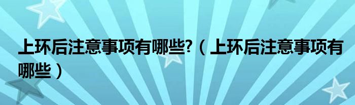 上環(huán)后注意事項有哪些?（上環(huán)后注意事項有哪些）