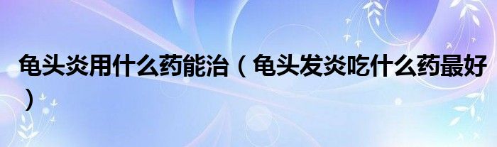 龜頭炎用什么藥能治（龜頭發(fā)炎吃什么藥最好）