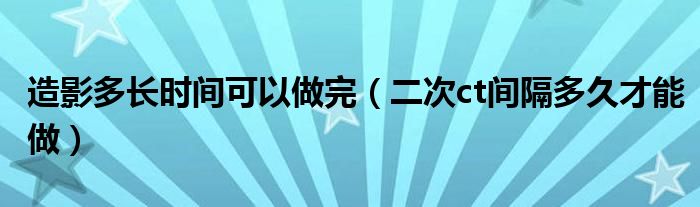 造影多長時(shí)間可以做完（二次ct間隔多久才能做）