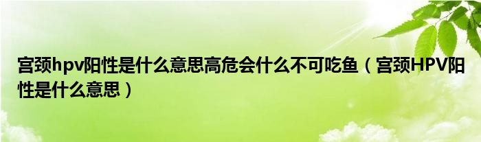 宮頸hpv陽(yáng)性是什么意思高危會(huì)什么不可吃魚(yú)（宮頸HPV陽(yáng)性是什么意思）