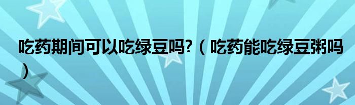 吃藥期間可以吃綠豆嗎?（吃藥能吃綠豆粥嗎）