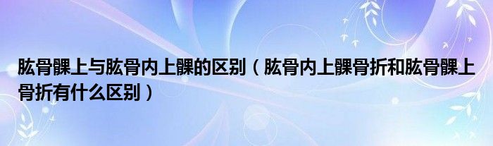 肱骨髁上與肱骨內(nèi)上髁的區(qū)別（肱骨內(nèi)上髁骨折和肱骨髁上骨折有什么區(qū)別）