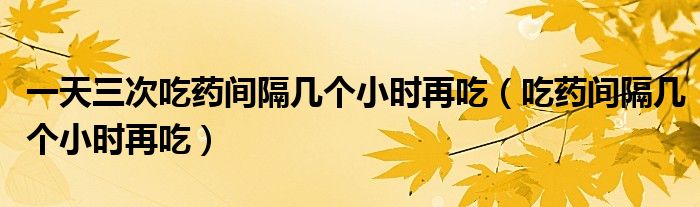 一天三次吃藥間隔幾個小時再吃（吃藥間隔幾個小時再吃）