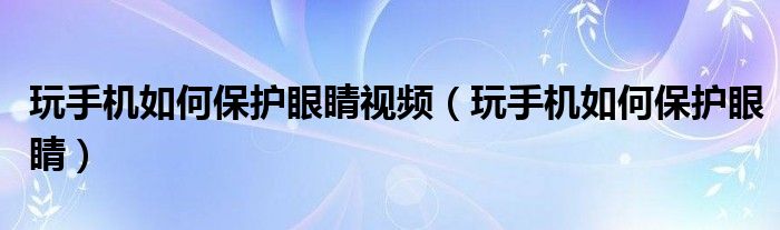 玩手機如何保護眼睛視頻（玩手機如何保護眼睛）