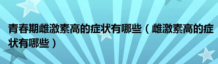 青春期雌激素高的癥狀有哪些（雌激素高的癥狀有哪些）