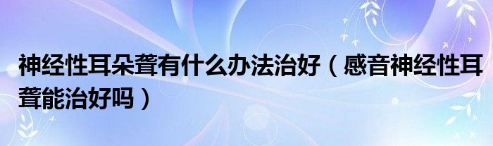 神經(jīng)性耳朵聾有什么辦法治好（感音神經(jīng)性耳聾能治好嗎）