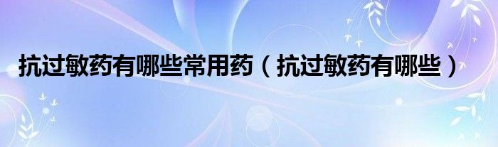 抗過敏藥有哪些常用藥（抗過敏藥有哪些）