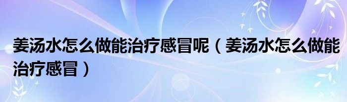 姜湯水怎么做能治療感冒呢（姜湯水怎么做能治療感冒）