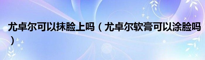 尤卓爾可以抹臉上嗎（尤卓爾軟膏可以涂臉嗎）