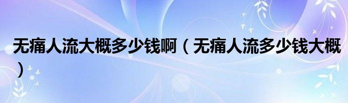 無痛人流大概多少錢?。o痛人流多少錢大概）