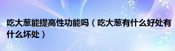 吃大蔥能提高性功能嗎（吃大蔥有什么好處有什么壞處）