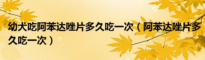 幼犬吃阿苯達(dá)唑片多久吃一次（阿苯達(dá)唑片多久吃一次）