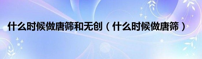 什么時(shí)候做唐篩和無(wú)創(chuàng)（什么時(shí)候做唐篩）