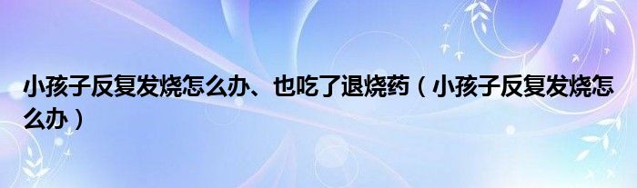 小孩子反復發(fā)燒怎么辦、也吃了退燒藥（小孩子反復發(fā)燒怎么辦）