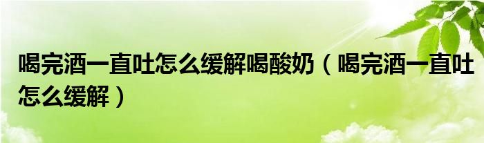 喝完酒一直吐怎么緩解喝酸奶（喝完酒一直吐怎么緩解）